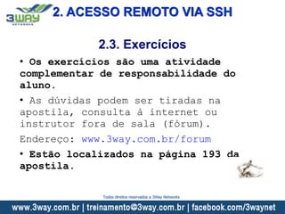 2. ACESSO REMOTO VIA SSH
• Os exercícios são uma atividade
complementar de responsabilidade do
aluno.
• As dúvidas podem ser tiradas na
apostila, consulta à internet ou
instrutor fora de sala (fórum).
Endereço: www.3way.com.br/forum
• Estão localizados na página 193 da
apostila.
2.3. Exercícios
Todos direitos reservados a 3Way Networks
 