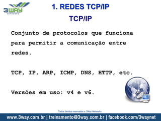 1. REDES TCP/IP
Conjunto de protocolos que funciona
para permitir a comunicação entre
redes.
TCP, IP, ARP, ICMP, DNS, HTTP, etc.
Versões em uso: v4 e v6.
TCP/IP
Todos direitos reservados a 3Way Networks
 