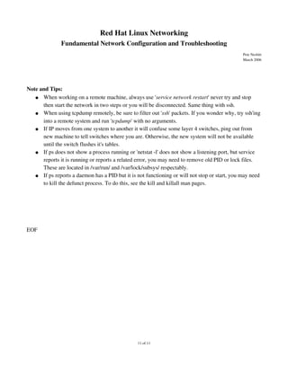 Red Hat Linux Networking
               Fundamental Network Configuration and Troubleshooting
                                                                                               Pete Nesbitt
                                                                                               March 2006




Note and Tips:
   ● When working on a remote machine, always use 'service network restart' never try and stop 
      then start the network in two steps or you will be disconnected. Same thing with ssh.
   ● When using tcpdump remotely, be sure to filter out 'ssh' packets. If you wonder why, try ssh'ing 
      into a remote system and run 'tcpdump' with no arguments.
   ● If IP moves from one system to another it will confuse some layer 4 switches, ping out from 
      new machine to tell switches where you are. Otherwise, the new system will not be available 
      until the switch flushes it's tables.
   ● If ps does not show a process running or 'netstat ­l' does not show a listening port, but service 
      reports it is running or reports a related error, you may need to remove old PID or lock files. 
      These are located in /var/run/ and /var/lock/subsys/ respectably.
   ● If ps reports a daemon has a PID but it is not functioning or will not stop or start, you may need 
      to kill the defunct process. To do this, see the kill and killall man pages.




EOF




                                                 11 of 11
 