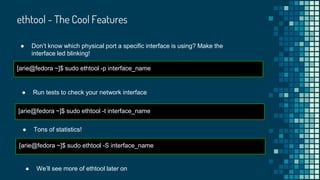 ethtool - The Cool Features
[arie@fedora ~]$ sudo ethtool -p interface_name
● Don’t know which physical port a specific interface is using? Make the
interface led blinking!
[arie@fedora ~]$ sudo ethtool -t interface_name
● Run tests to check your network interface
[arie@fedora ~]$ sudo ethtool -S interface_name
● Tons of statistics!
● We’ll see more of ethtool later on
 