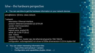 lshw - the hardware perspective
● You can use lshw to get the hardware information on your network devices
[arie@fedora ~]$ lshw -class network
*-network
description: Ethernet interface
product: Ethernet Connection (2) I219-LM
vendor: Intel Corporation
physical id: 1f.6
logical name: enp0s31f6
serial: 2b:12:55:17:25:c2
size: 1Gbit/s
capacity: 1Gbit/s
capabilities: bus_master cap_list ethernet physical tp 10bt 10bt-fd
configuration: autonegotiation=on driver=e1000e driverversion=3.2.6-k duplex=full
● You can obtain interesting information like:
○ Type of the card (product + vendor)
○ Configuration and capabilities (duplex, driver, …)
 