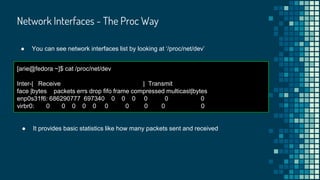 Network Interfaces - The Proc Way
● You can see network interfaces list by looking at ‘/proc/net/dev’
[arie@fedora ~]$ cat /proc/net/dev
Inter-| Receive | Transmit
face |bytes packets errs drop fifo frame compressed multicast|bytes
enp0s31f6: 686290777 697340 0 0 0 0 0 0
virbr0: 0 0 0 0 0 0 0 0 0 0
● It provides basic statistics like how many packets sent and received
 