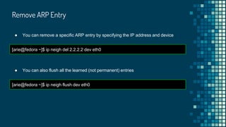 Remove ARP Entry
● You can remove a specific ARP entry by specifying the IP address and device
[arie@fedora ~]$ ip neigh del 2.2.2.2 dev eth0
● You can also flush all the learned (not permanent) entries
[arie@fedora ~]$ ip neigh flush dev eth0
 