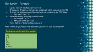The Basics - Exercise

ping
ip a
ip l
lshw
lspci
ip neigh
Commands mentioned in this section
● List the network interfaces on your host
● Choose one IP address from the list and ping it with 3 packets of size 100
● Check if the MAC address of the interface you chose is in the ARP table
○ No? Yes? Why? :)
● Add the following entry in your ARP cache:
○ IP address 3.3.3.3
○ MAC: 00:b1:6b:6b:11:c6
● Verify it’s there. Once verified, remove it.
Note: whenever you forget what argument you need to use, try using ‘man’
 