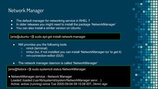 Network Manager
● The default manager for networking service in RHEL 7
● In older releases you might need to install the package ‘NetworkManager’
● You can also install a similar version on Ubuntu
● NM provides you the following tools
○ nmcli (terminal)
○ nmtui (tui, if not installed you can install ‘NetworkManager-tui’ to get it)
○ nm-connection-editor (GUI)
● The network manager daemon is called ‘NetworkManager’
[arie@ubuntu ~]$ sudo apt-get install network-manager
[arie@fedora ~]$ sudo systemctl status NetworkManager
● NetworkManager.service - Network Manager
Loaded: loaded (/usr/lib/systemd/system/NetworkManager.servi…)
Active: active (running) since Tue 2005-09-04 09:15:08 IDT; 34min ago
 