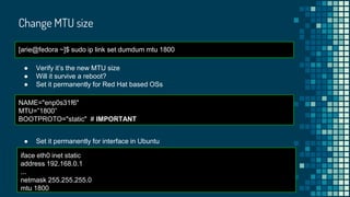 Change MTU size
[arie@fedora ~]$ sudo ip link set dumdum mtu 1800
● Verify it’s the new MTU size
● Will it survive a reboot?
● Set it permanently for Red Hat based OSs
NAME="enp0s31f6"
MTU=”1800”
BOOTPROTO="static" # IMPORTANT
● Set it permanently for interface in Ubuntu
iface eth0 inet static
address 192.168.0.1
...
netmask 255.255.255.0
mtu 1800
 