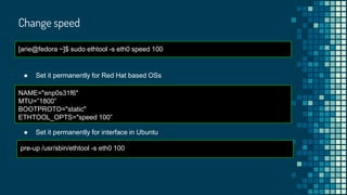 Change speed
[arie@fedora ~]$ sudo ethtool -s eth0 speed 100
● Set it permanently for Red Hat based OSs
NAME="enp0s31f6"
MTU=”1800”
BOOTPROTO="static"
ETHTOOL_OPTS="speed 100”
● Set it permanently for interface in Ubuntu
pre-up /usr/sbin/ethtool -s eth0 100
 