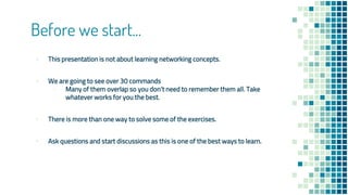 Before we start...
▪ This presentation is not about learning networking concepts.
▪ We are going to see over 30 commands
▫ Many of them overlap so you don’t need to remember them all. Take
whatever works for you the best.
▪ There is more than one way to solve some of the exercises.
▪ Ask questions and start discussions as this is one of the best ways to learn.
 