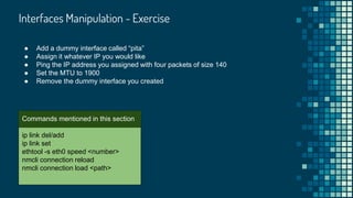 Interfaces Manipulation - Exercise

ip link del/add
ip link set
ethtool -s eth0 speed <number>
nmcli connection reload
nmcli connection load <path>
Commands mentioned in this section
● Add a dummy interface called “pita”
● Assign it whatever IP you would like
● Ping the IP address you assigned with four packets of size 140
● Set the MTU to 1900
● Remove the dummy interface you created
 