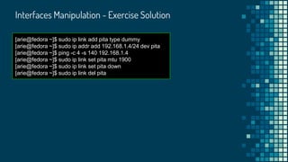 Interfaces Manipulation - Exercise Solution
[arie@fedora ~]$ sudo ip link add pita type dummy
[arie@fedora ~]$ sudo ip addr add 192.168.1.4/24 dev pita
[arie@fedora ~]$ ping -c 4 -s 140 192.168.1.4
[arie@fedora ~]$ sudo ip link set pita mtu 1900
[arie@fedora ~]$ sudo ip link set pita down
[arie@fedora ~]$ sudo ip link del pita
 
