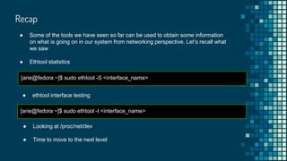 Recap
● Some of the tools we have seen so far can be used to obtain some information
on what is going on in our system from networking perspective. Let’s recall what
we saw
● Ethtool statistics
[arie@fedora ~]$ sudo ethtool -S <interface_name>
● ethtool interface testing
[arie@fedora ~]$ sudo ethtool -t <interface_name>
● Looking at /proc/net/dev
● Time to move to the next level
 