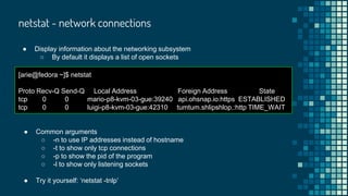 netstat - network connections
● Display information about the networking subsystem
○ By default it displays a list of open sockets
[arie@fedora ~]$ netstat
Proto Recv-Q Send-Q Local Address Foreign Address State
tcp 0 0 mario-p8-kvm-03-gue:39240 api.ohsnap.io:https ESTABLISHED
tcp 0 0 luigi-p8-kvm-03-gue:42310 tumtum.shlipshlop.:http TIME_WAIT
● Common arguments
○ -n to use IP addresses instead of hostname
○ -t to show only tcp connections
○ -p to show the pid of the program
○ -l to show only listening sockets
● Try it yourself: ‘netstat -tnlp’
 