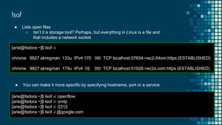 lsof
● Lists open files
○ Isn’t it a storage tool? Perhaps, but everything in Linux is a file and
that includes a network socket
[arie@fedora ~]$ lsof -i
chrome 9827 abregman 133u IPv4 170 0t0 TCP localhost:57654->ec2-54om:https (ESTABLISHED)
chrome 9827 abregman 179u IPv4 02 0t0 TCP localhost:51928->ec2s.com:https (ESTABLISHED)
● You can make it more specific by specifying hostname, port or a service
[arie@fedora ~]$ lsof -i :openflow
[arie@fedora ~]$ lsof -i :smtp
[arie@fedora ~]$ lsof -i :2312
[arie@fedora ~]$ lsof -i @google.com
 