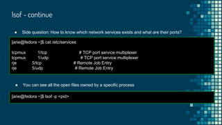 lsof - continue
● Side question: How to know which network services exists and what are their ports?
[arie@fedora ~]$ cat /etc/services
tcpmux 1/tcp # TCP port service multiplexer
tcpmux 1/udp # TCP port service multiplexer
rje 5/tcp # Remote Job Entry
rje 5/udp # Remote Job Entry
● You can see all the open files owned by a specific process
[arie@fedora ~]$ lsof -p <pid>
 