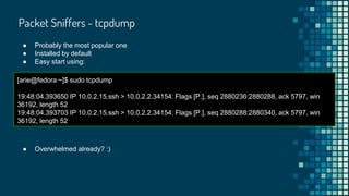 Packet Sniffers - tcpdump
● Probably the most popular one
● Installed by default
● Easy start using:
[arie@fedora ~]$ sudo tcpdump
19:48:04.393650 IP 10.0.2.15.ssh > 10.0.2.2.34154: Flags [P.], seq 2880236:2880288, ack 5797, win
36192, length 52
19:48:04.393703 IP 10.0.2.15.ssh > 10.0.2.2.34154: Flags [P.], seq 2880288:2880340, ack 5797, win
36192, length 52
● Overwhelmed already? :)
 