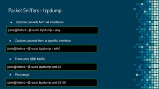 Packet Sniffers - tcpdump
● Capture packets from all interfaces
[arie@fedora ~]$ sudo tcpdump -i any
● Capture packets from a specific interface
[arie@fedora ~]$ sudo tcpdump -i eth0
● Track only SSH traffic
[arie@fedora ~]$ sudo tcpdump port 22
● Port range
[arie@fedora ~]$ sudo tcpdump port 22-50
 