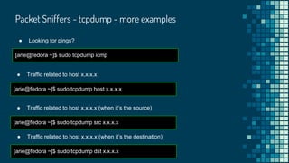 Packet Sniffers - tcpdump - more examples
● Looking for pings?
[arie@fedora ~]$ sudo tcpdump icmp
● Traffic related to host x.x.x.x
[arie@fedora ~]$ sudo tcpdump host x.x.x.x
● Traffic related to host x.x.x.x (when it’s the source)
[arie@fedora ~]$ sudo tcpdump src x.x.x.x
● Traffic related to host x.x.x.x (when it’s the destination)
[arie@fedora ~]$ sudo tcpdump dst x.x.x.x
 