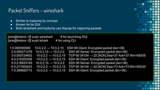 Packet Sniffers - wireshark
● Similar to tcpdump by concept
● Known for its GUI
● Both wireshark and tcpdump use libpcap for capturing packets
[arie@fedora ~]$ sudo wireshark # for launching GUI
[arie@fedora ~]$ sudo tshark # for using CLI
1 0.000000000 10.0.2.2 → 10.0.2.15 SSH 90 Client: Encrypted packet (len=36)
2 0.000271278 10.0.2.15 → 10.0.2.2 SSH 90 Server: Encrypted packet (len=36)
3 0.000724602 10.0.2.2 → 10.0.2.15 TCP 60 34154 → 22 [ACK] Seq=37 Ack=37 Win=65535
4 0.216305358 10.0.2.2 → 10.0.2.15 SSH 90 Client: Encrypted packet (len=36)
5 0.216633149 10.0.2.15 → 10.0.2.2 SSH 90 Server: Encrypted packet (len=36)
6 0.217004223 10.0.2.2 → 10.0.2.15 TCP 60 34154 → 22 [ACK] Seq=73 Ack=73 Win=65535
7 0.399682715 10.0.2.2 → 10.0.2.15 SSH 90 Client: Encrypted packet (len=36)
 
