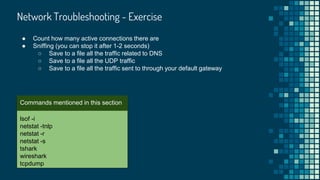 Network Troubleshooting - Exercise

lsof -i
netstat -tnlp
netstat -r
netstat -s
tshark
wireshark
tcpdump
Commands mentioned in this section
● Count how many active connections there are
● Sniffing (you can stop it after 1-2 seconds)
○ Save to a file all the traffic related to DNS
○ Save to a file all the UDP traffic
○ Save to a file all the traffic sent to through your default gateway
 