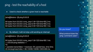 ping - test the reachability of a host
[arie@fedora ~]$ ping 8.8.8.8
64 bytes from 8.8.8.8: icmp_seq=1 ttl=120 time=66.2 ms
64 bytes from 8.8.8.8: icmp_seq=2 ttl=120 time=66.2 ms
64 bytes from 8.8.8.8: icmp_seq=3 ttl=120 time=66.1 ms
[arie@
What protocol does the
‘ping’ command uses?
Do you know?
● Used to check whether a given host is reachable
● By default, it will not stop until sending an interrupt
[arie@fedora ~]$ ping 8.8.8.8
64 bytes from 8.8.8.8: icmp_seq=1 ttl=120 time=66.1 ms
--- 8.8.8.8 ping statistics ---
^C
1 packets transmitted, 1 received, 0% packet loss, time 0ms
rtt min/avg/max/mdev = 66.130/66.130/66.130/0.000 ms
 