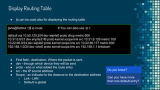Display Routing Table
[arie@fedora ~]$ ip route # You can also use ‘ip r’
default via 10.55.125.254 dev wlp4s0 proto dhcp metric 600
10.31.6.0/21 dev enp0s31f6 proto kernel scope link src 10.31.6.126 metric 100
10.22.66.0/24 dev wlp4s0 proto kernel scope link src 10.22.66.177 metric 600
192.168.1.0/24 dev virbr0 proto kernel scope link src 192.168.1.1 linkdown
● Ip can be used also for displaying the routing table
● First field - destination. Where the packet is sent.
● dev - through which device they will be sent
● proto - who or what added the route entry
● src - the IP source address
● Scope - an indicator to the distance to the destination address
○ Link - LAN
○ Default is global
[arie@
Can you have more
than one default entry?
Do you know?
 