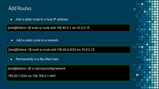 Add Routes
[arie@fedora ~]$ sudo ip route add 190.40.5.1 via 10.0.2.15
● Add a static route to a host IP address
[arie@fedora ~]$ sudo ip route add 190.40.5.0/24 via 10.0.2.15
● Add a static route to a network
[arie@fedora ~]$ vi /etc/sysconfig/network
190.20.1.0/24 via 192.168.2.1 eth0
● Permanently in a file (Red Hat):
 