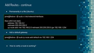 Add Routes - continue
[arie@fedora ~]$ sudo vi /etc/network/interfaces
iface eth0 inet static
address 192.168.2.2
netmask 255.255.255.0
up route add -net 192.168.2.0 netmask 255.255.255.0 gw 192.168.1.254
● Permanently in a file (Ubuntu):
[arie@fedora ~]$ sudo ip route add default via 192.168.1.254
● Add a default gateway
● How to verify a route is working?
 