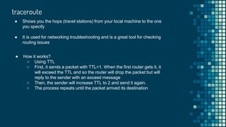 traceroute
● Shows you the hops (travel stations) from your local machine to the one
you specify
● It is used for networking troubleshooting and is a great tool for checking
routing issues
● How it works?
○ Using TTL
○ First, it sends a packet with TTL=1. When the first router gets it, it
will exceed the TTL and so the router will drop the packet but will
reply to the sender with an exceed message
○ Then, the sender will increase TTL to 2 and send it again.
○ The process repeats until the packet arrived its destination
 