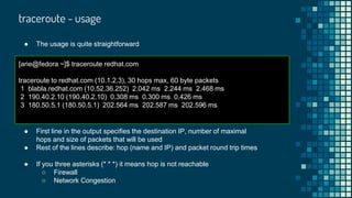 traceroute - usage
● The usage is quite straightforward
[arie@fedora ~]$ traceroute redhat.com
traceroute to redhat.com (10.1.2.3), 30 hops max, 60 byte packets
1 blabla.redhat.com (10.52.36.252) 2.042 ms 2.244 ms 2.468 ms
2 190.40.2.10 (190.40.2.10) 0.308 ms 0.300 ms 0.426 ms
3 180.50.5.1 (180.50.5.1) 202.564 ms 202.587 ms 202.596 ms
● First line in the output specifies the destination IP, number of maximal
hops and size of packets that will be used
● Rest of the lines describe: hop (name and IP) and packet round trip times
● If you three asterisks (* * *) it means hop is not reachable
○ Firewall
○ Network Congestion
 