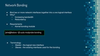 Network Bonding
[arie@fedora ~]$ sudo modprobe bonding
● Bind two or more network interfaces together into a one logical interface
● Why?
○ Increasing bandwidth
○ Redundancy
● Requirements
○ Kernel bonding module
● Terminology
○ Master - the logical new interface
○ Slaves - the existing interfaces used for the bonding
 