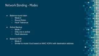 Network Bonding - Modes
● Balance round robin
○ Mode 0
○ Round Robin
○ Fault Tolerance
● Active Backup
○ Mode 1
○ Only one is active
○ Fault tolerance
● Balance XOR
○ Mode 2
○ Similar to mode 0 but based on MAC XOR’d with destination address
 