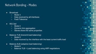 Network Bonding - Modes
● Broadcast
○ Mode 3
○ Data received by all interfaces
○ Fault Tolerance
● 802.3ad
○ Mode 4
○ Dynamic link aggregation
○ Slaves share the same properties
● Balance TLB (transmit load balancing)
○ Mode 5
○ Data received by the interface with the least current traffic load
● Balance ALB (adaptive load balancing)
○ Mode 6
○ Balance TLB + Load balancing using ARP negotiations
 