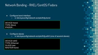 Network Bonding - RHEL/CentOS/Fedora
● Configure bond interface
○ vi /etc/sysconfig/network-scripts/ifcfg-bond
DEVICE=bond
TYPE=Bond
IPADDR…
● Configure slaves
○ vi /etc/sysconfig/network-scripts/ifcfg-eth0 (one of several slaves)
DEVICE=eth0
TYPE=Ethernet
SLAVE=yes
MASTER=bond
 