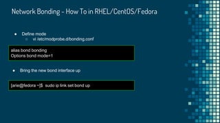 Network Bonding - How To in RHEL/CentOS/Fedora
● Define mode
○ vi /etc/modprobe.d/bonding.conf
alias bond bonding
Options bond mode=1
● Bring the new bond interface up
[arie@fedora ~]$ sudo ip link set bond up
 