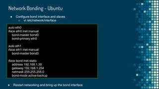 Network Bonding - Ubuntu
● Configure bond interface and slaves
○ vi /etc/network/interface
auto eth0
iface eth0 inet manual
bond-master bond0
bond-primary eth0
auto eth1
iface eth1 inet manual
bond-master bond0
iface bond inet static
address 192.168.1.30
gateway 192.168.1.254
netmask 255.255.255.0
bond-mode active-backup
● Restart networking and bring up the bond interface
 