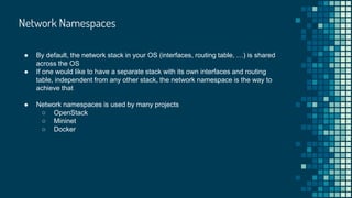 Network Namespaces
● By default, the network stack in your OS (interfaces, routing table, …) is shared
across the OS
● If one would like to have a separate stack with its own interfaces and routing
table, independent from any other stack, the network namespace is the way to
achieve that
● Network namespaces is used by many projects
○ OpenStack
○ Mininet
○ Docker
 