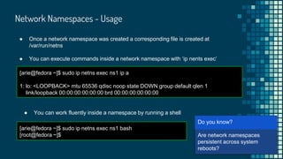 ● Once a network namespace was created a corresponding file is created at
/var/run/netns
● You can execute commands inside a network namespace with ‘ip nents exec’
[arie@fedora ~]$ sudo ip netns exec ns1 ip a
1: lo: <LOOPBACK> mtu 65536 qdisc noop state DOWN group default qlen 1
link/loopback 00:00:00:00:00:00 brd 00:00:00:00:00:00
[arie@
Are network namespaces
persistent across system
reboots?
Do you know?
Network Namespaces - Usage
● You can work fluently inside a namespace by running a shell
[arie@fedora ~]$ sudo ip netns exec ns1 bash
[root@fedora ~]$
 