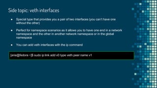 ● Special type that provides you a pair of two interfaces (you can’t have one
without the other)
● Perfect for namespace scenarios as it allows you to have one end in a network
namespace and the other in another network namespace or in the global
namespace
● You can add veth interfaces with the ip command
[arie@fedora ~]$ sudo ip link add v0 type veth peer name v1
Side topic: veth interfaces
 