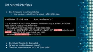 List network interfaces
[arie@fedora ~]$ ip link show # you can also use ‘ip l’
1: lo: <LOOPBACK,UP,LOWER_UP> mtu 65536 qdisc noqueue state UNKNOWN
mode DEFAULT group default qlen 1000
link/loopback 00:00:00:00:00:00 brd 00:00:00:00:00:00
2: enp0s31f6: <BROADCAST,MULTICAST,UP,LOWER_UP> mtu 1500 qdisc fq_codel
state UP mode DEFAULT group default qlen 1000
link/ether 8c:16:45:32:99:d7 brd ff:ff:ff:ff:ff:ff
● Do not use ‘ifconfig’. It’s deprecated!
● Why do we need the loopback device?
● There is a separate manual for ‘ip link’ (man ip-link)
● List devices and show their attributes
○ You can learn a lot of from the output: MTU, MAC, state
 