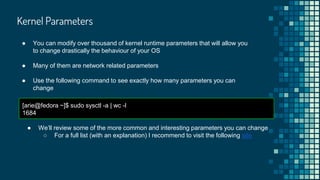 Kernel Parameters
● You can modify over thousand of kernel runtime parameters that will allow you
to change drastically the behaviour of your OS
● Many of them are network related parameters
● Use the following command to see exactly how many parameters you can
change
[arie@fedora ~]$ sudo sysctl -a | wc -l
1684
● We’ll review some of the more common and interesting parameters you can change
○ For a full list (with an explanation) I recommend to visit the following site
 