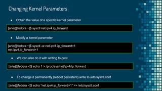 Changing Kernel Parameters
[arie@fedora ~]$ sysctl net.ipv4.ip_forward
● Obtain the value of a specific kernel parameter
[arie@fedora ~]$ sysctl -w net.ipv4.ip_forward=1
net.ipv4.ip_forward=1
● Modify a kernel parameter
● We can also do it with writing to proc
[arie@fedora ~]$ echo 1 > /proc/sys/net/ipv4/ip_forward
● To change it permanently (reboot persistent) write to /etc/sysctl.conf
[arie@fedora ~]$ echo “net.ipv4.ip_forward=1” >> /etc/sysctl.conf
 