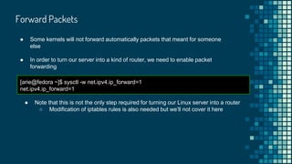 Forward Packets
● Some kernels will not forward automatically packets that meant for someone
else
● In order to turn our server into a kind of router, we need to enable packet
forwarding
[arie@fedora ~]$ sysctl -w net.ipv4.ip_forward=1
net.ipv4.ip_forward=1
● Note that this is not the only step required for turning our Linux server into a router
○ Modification of iptables rules is also needed but we’ll not cover it here
 