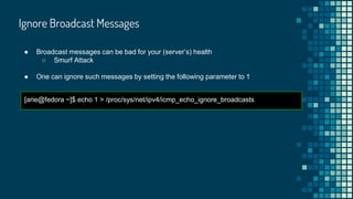 Ignore Broadcast Messages
● Broadcast messages can be bad for your (server’s) health
○ Smurf Attack
● One can ignore such messages by setting the following parameter to 1
[arie@fedora ~]$ echo 1 > /proc/sys/net/ipv4/icmp_echo_ignore_broadcasts
 