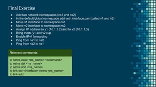 Final Exercise

ip netns exec <ns_name> <command>
ip netns del <ns_name>
ip netns add <ns_name>
Ip link set <interface> netns <ns_name>
Ip link add
Relevant commands
● Add two network namespaces (ns1 and ns2)
● In the default/global namespace add veth interface pair (called v1 and v2)
● Move v1 interface to namespace ns1
● Move v2 interface to namespace ns2
● Assign IP address to v1 (10.1.1.2) and to v2 (10.1.1.3)
● Bring them (v1 and v2) up
● Enable IPv4 forwarding
● Ping from ns1 to ns2
● Ping from ns2 to ns1
 
