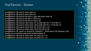 Final Exercise - Solution
[arie@fedora ~]$ sudo ip netns add ns1
[arie@fedora ~]$ sudo ip netns add ns2
[arie@fedora ~]$ sudo ip link add v1 type veth peer name v2
[root@fedora ~]$ sudo ip link set v1 netns ns1
[root@fedora ~]$ sudo ip link set v2 netns ns2
[root@fedora ~]$ sudo ip netns exec ns1 ip addr add 10.1.1.3/16 dev v1
[root@fedora ~]$ sudo ip netns exec ns2 ip addr add 10.1.1.4/16 dev v2
[root@fedora ~]$ sudo ip netns exec ns1 ip link set v1 up
[root@fedora ~]$ sudo ip netns exec ns2 ip link set v2 up
[root@fedora ~]$ sysctl -w net.ipv4.ip_forward=1 # this step is not required. Just
wanted you to practice setting kernel parameters :P
[root@fedora ~]$ sudo ip netns exec ns1 ping 10.1.1.4
[root@fedora ~]$ sudo ip netns exec ns2 ping 10.1.1.3
 