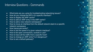Interview Questions - Commands
● What tools are you using for troubleshooting networking issues?
● How do you change the MTU of a specific interface?
● How to display the ARP cache?
● How to add an ARP entry in the ARP cache?
● How to add a new network namespace?
● How to move an interface from the default network stack to a specific
network namespace
● How traceroute works?
● How to set the speed of a given network interface?
● How to list open connections, sockets in use?
● How to trace all the traffic from a specific host?
● How to change an ARP entry? Is it dangerous?
● How to set a default gateway?
 