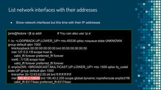 List network interfaces with their addresses
[arie@fedora ~]$ ip addr # You can also use ‘ip a’
1: lo: <LOOPBACK,UP,LOWER_UP> mtu 65536 qdisc noqueue state UNKNOWN
group default qlen 1000
link/loopback 00:00:00:00:00:00 brd 00:00:00:00:00:00
inet 127.0.0.1/8 scope host lo
valid_lft forever preferred_lft forever
inet6 ::1/128 scope host
valid_lft forever preferred_lft forever
2: enp0s25f5: <BROADCAST,MULTICAST,UP,LOWER_UP> mtu 1500 qdisc fq_codel
state UP group default qlen 1000
link/ether 2b:12:63:62:55:d4 brd ff:ff:ff:ff:ff:ff
inet 190.40.2.126/24 brd 190.40.2.255 scope global dynamic noprefixroute enp0s31f6
valid_lft 83174sec preferred_lft 83174sec
● Show network interfaces but this time with their IP addresses
 