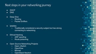 Next steps in your networking journey
● DHCP
● DNS
● Deep Dive
○ Routing
○ Packet Sniffers
● Iptables
○ Traditionally considered a security subject but has strong
connecting to networking
● Ethical Hacking
○ ARP spoofing
○ Route poisoning
● Open Source Networking Projects
○ Open vSwitch
○ OpenFlow
○ Mininet
○ OpenStack Neutron
 
