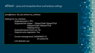 ethtool - query and manipulate driver and hardware settings
[arie@fedora ~]$ sudo ethtool my_interface
Settings for my_interface:
Supported ports: [ TP ]
Supported link modes: 10baseT/Half 10baseT/Full
100baseT/Half 100baseT/Full
1000baseT/Full
Supported pause frame use: No
Supports auto-negotiation: Yes
...
Current message level: 0x00000007 (7)
drv probe link
Link detected: yes
 