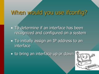 When would you use ifconfig? To determine if an interface has been recognized and configured on a system  To initially assign an IP address to an interface to bring an interface up or down 